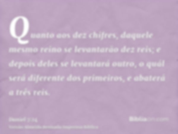 Quanto aos dez chifres, daquele mesmo reino se levantarão dez reis; e depois deles se levantará outro, o quál será diferente dos primeiros, e abaterá a três rei