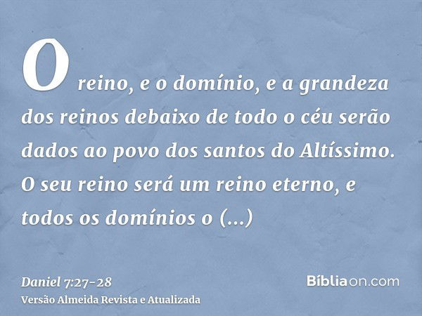 O reino, e o domínio, e a grandeza dos reinos debaixo de todo o céu serão dados ao povo dos santos do Altíssimo. O seu reino será um reino eterno, e todos os do