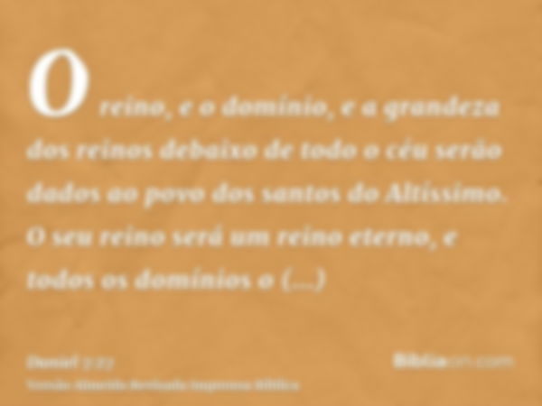 O reino, e o domínio, e a grandeza dos reinos debaixo de todo o céu serão dados ao povo dos santos do Altíssimo. O seu reino será um reino eterno, e todos os do