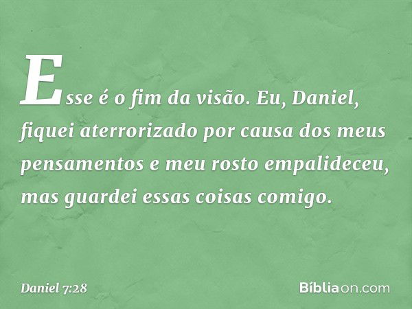 "Esse é o fim da visão. Eu, Daniel, fiquei aterrorizado por causa dos meus pensamentos e meu rosto empalideceu, mas guardei essas coisas comigo". -- Daniel 7:28