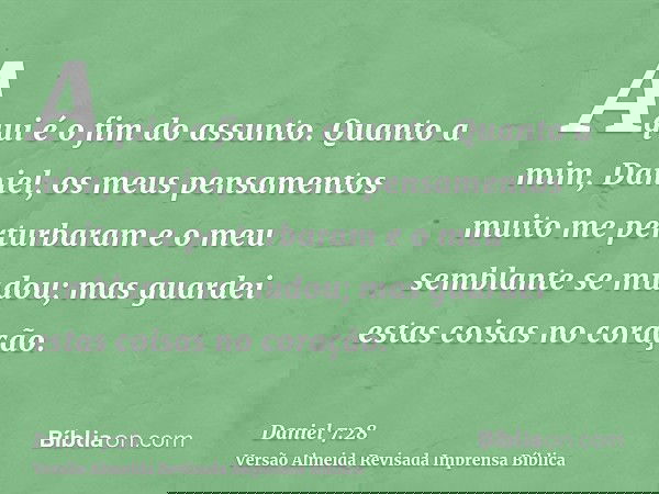 Aqui é o fim do assunto. Quanto a mim, Daniel, os meus pensamentos muito me perturbaram e o meu semblante se mudou; mas guardei estas coisas no coração.
