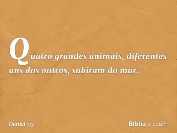 Quatro grandes animais, diferentes uns dos outros, subiram do mar. -- Daniel 7:3