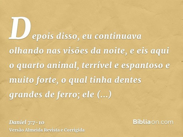 Depois disso, eu continuava olhando nas visões da noite, e eis aqui o quarto animal, terrível e espantoso e muito forte, o qual tinha dentes grandes de ferro; e