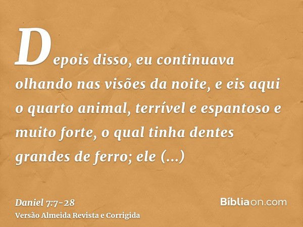 Depois disso, eu continuava olhando nas visões da noite, e eis aqui o quarto animal, terrível e espantoso e muito forte, o qual tinha dentes grandes de ferro; e