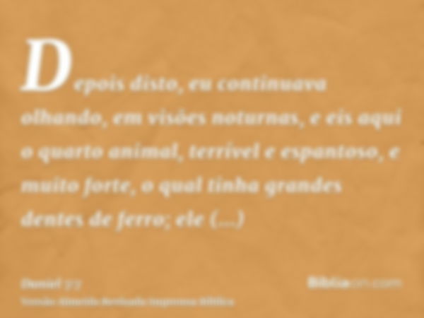 Depois disto, eu continuava olhando, em visões noturnas, e eis aqui o quarto animal, terrível e espantoso, e muito forte, o qual tinha grandes dentes de ferro; 