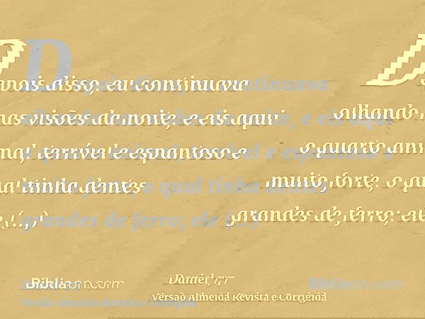 Depois disso, eu continuava olhando nas visões da noite, e eis aqui o quarto animal, terrível e espantoso e muito forte, o qual tinha dentes grandes de ferro; e