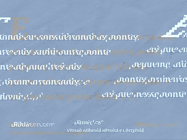 Estando eu considerando as pontas, eis que entre elas subiu outra ponta pequena, diante da qual três das pontas primeiras foram arrancadas; e eis que nessa pont