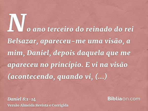 No ano terceiro do reinado do rei Belsazar, apareceu-me uma visão, a mim, Daniel, depois daquela que me apareceu no princípio.E vi na visão (acontecendo, quando