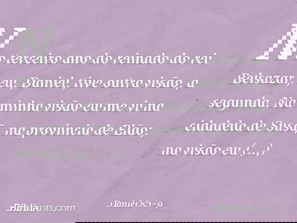 No terceiro ano do reinado do rei Belsa­zar, eu, Daniel, tive outra visão, a segunda. Na minha visão eu me vi na cidadela de Susã, na província de Elão; na visã