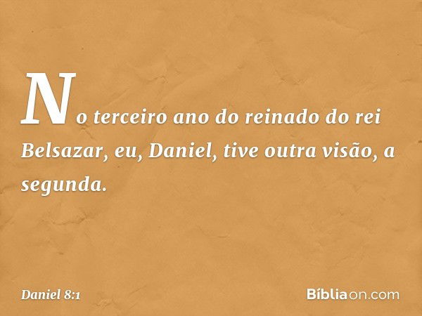 No terceiro ano do reinado do rei Belsa­zar, eu, Daniel, tive outra visão, a segunda. -- Daniel 8:1