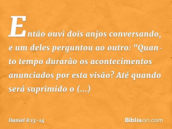 Então ouvi dois anjos conversando, e um deles perguntou ao outro: "Quan­to tempo durarão os acontecimentos anunciados por esta visão? Até quando será suprimido 