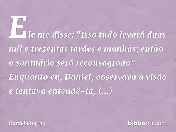 Ele me disse: "Isso tudo levará duas mil e trezentas tardes e manhãs; então o santuário será reconsagrado". Enquanto eu, Daniel, observava a visão e tentava ent