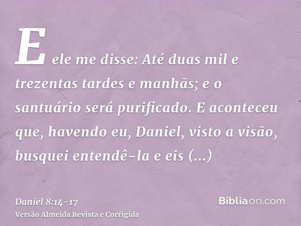 E ele me disse: Até duas mil e trezentas tardes e manhãs; e o santuário será purificado.E aconteceu que, havendo eu, Daniel, visto a visão, busquei entendê-la e