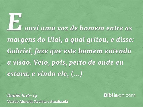 E ouvi uma voz de homem entre as margens do Ulai, a qual gritou, e disse: Gabriel, faze que este homem entenda a visão.Veio, pois, perto de onde eu estava; e vi