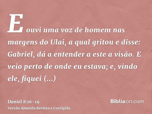 E ouvi uma voz de homem nas margens do Ulai, a qual gritou e disse: Gabriel, dá a entender a este a visão.E veio perto de onde eu estava; e, vindo ele, fiquei a