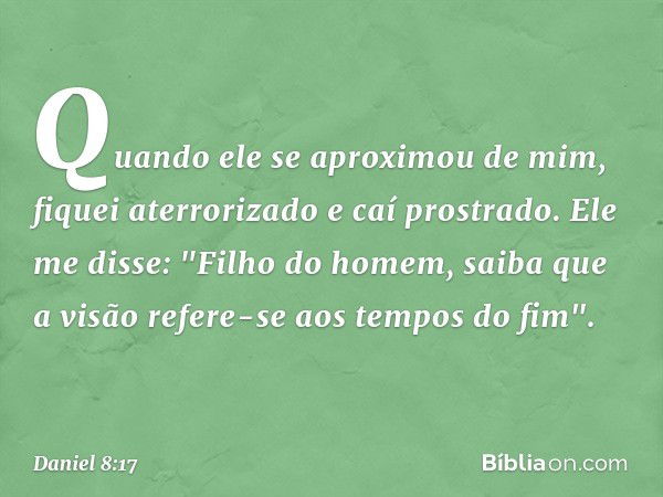 Quando ele se aproximou de mim, fiquei aterrorizado e caí prostrado. Ele me disse: "Filho do homem, saiba que a visão refere-se aos tempos do fim". -- Daniel 8: