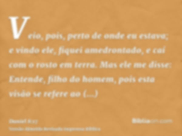 Veio, pois, perto de onde eu estava; e vindo ele, fiquei amedrontado, e caí com o rosto em terra. Mas ele me disse: Entende, filho do homem, pois esta visão se 