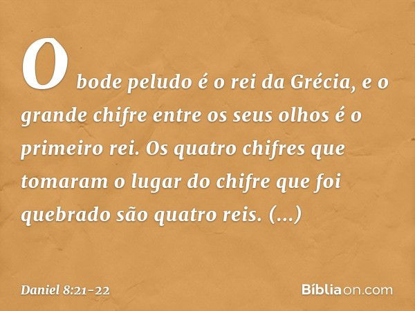 O bode peludo é o rei da Grécia, e o grande chifre entre os seus olhos é o primeiro rei. Os quatro chifres que tomaram o lugar do chifre que foi quebrado são qu