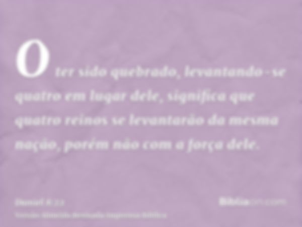 O ter sido quebrado, levantando-se quatro em lugar dele, significa que quatro reinos se levantarão da mesma nação, porém não com a força dele.