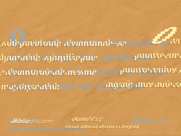 o ter sido quebrada, levantando-se quatro em lugar dela, significa que quatro reinos se levantarão da mesma nação, mas não com a força dela.