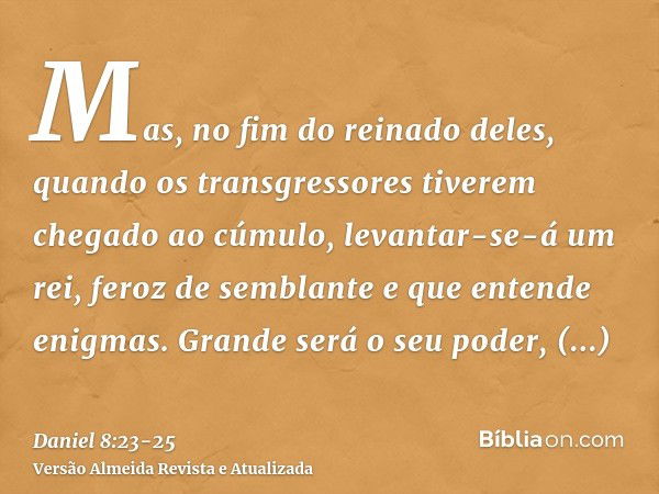 Mas, no fim do reinado deles, quando os transgressores tiverem chegado ao cúmulo, levantar-se-á um rei, feroz de semblante e que entende enigmas.Grande será o s