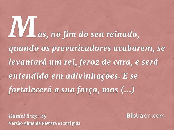 Mas, no fim do seu reinado, quando os prevaricadores acabarem, se levantará um rei, feroz de cara, e será entendido em adivinhações.E se fortalecerá a sua força