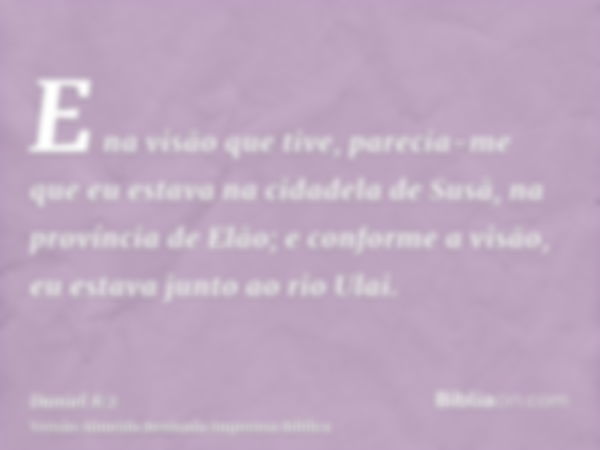 E na visão que tive, parecia-me que eu estava na cidadela de Susã, na província de Elão; e conforme a visão, eu estava junto ao rio Ulai.