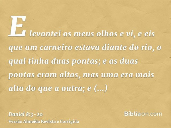 E levantei os meus olhos e vi, e eis que um carneiro estava diante do rio, o qual tinha duas pontas; e as duas pontas eram altas, mas uma era mais alta do que a