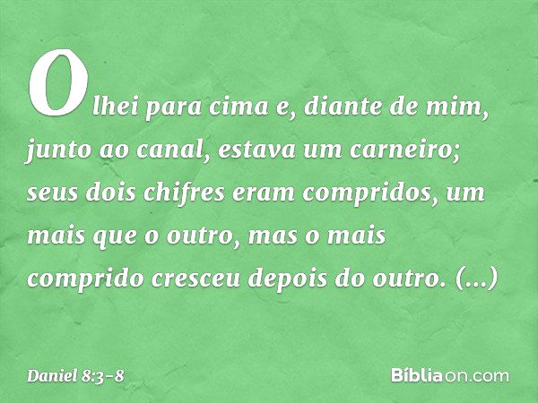 Olhei para cima e, diante de mim, junto ao canal, estava um carneiro; seus dois chifres eram compridos, um mais que o outro, mas o mais comprido cresceu depois 