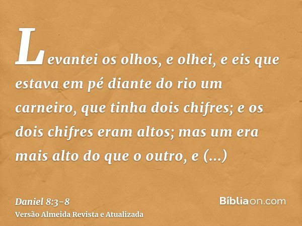 Levantei os olhos, e olhei, e eis que estava em pé diante do rio um carneiro, que tinha dois chifres; e os dois chifres eram altos; mas um era mais alto do que 