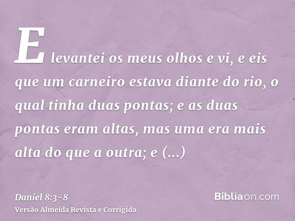 E levantei os meus olhos e vi, e eis que um carneiro estava diante do rio, o qual tinha duas pontas; e as duas pontas eram altas, mas uma era mais alta do que a