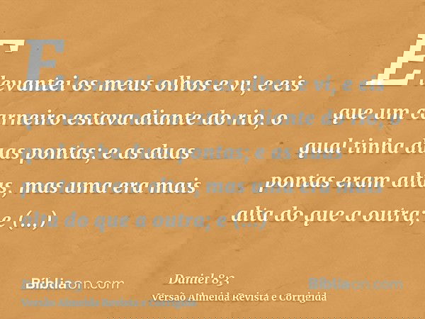 E levantei os meus olhos e vi, e eis que um carneiro estava diante do rio, o qual tinha duas pontas; e as duas pontas eram altas, mas uma era mais alta do que a