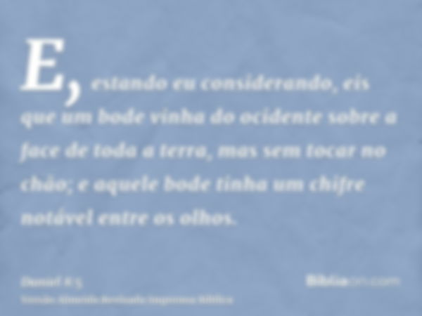 E, estando eu considerando, eis que um bode vinha do ocidente sobre a face de toda a terra, mas sem tocar no chão; e aquele bode tinha um chifre notável entre o