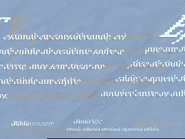 E, estando eu considerando, eis que um bode vinha do ocidente sobre a face de toda a terra, mas sem tocar no chão; e aquele bode tinha um chifre notável entre o