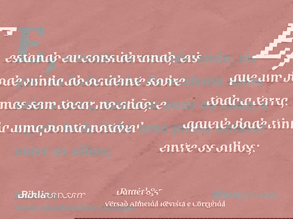E, estando eu considerando, eis que um bode vinha do ocidente sobre toda a terra, mas sem tocar no chão; e aquele bode tinha uma ponta notável entre os olhos;