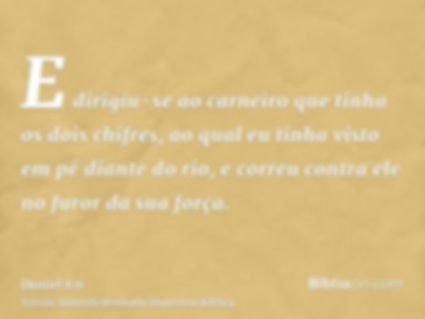 E dirigiu-se ao carneiro que tinha os dois chifres, ao qual eu tinha visto em pé diante do rio, e correu contra ele no furor da sua força.