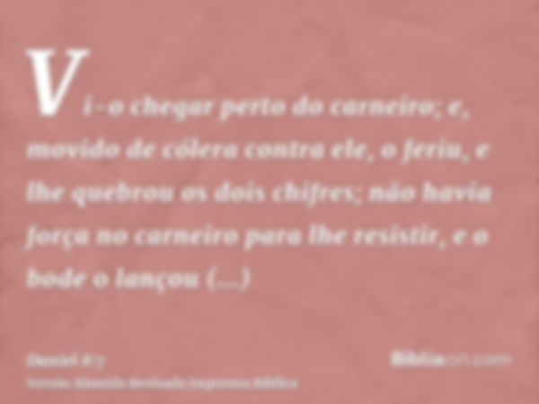 Vi-o chegar perto do carneiro; e, movido de cólera contra ele, o feriu, e lhe quebrou os dois chifres; não havia força no carneiro para lhe resistir, e o bode o