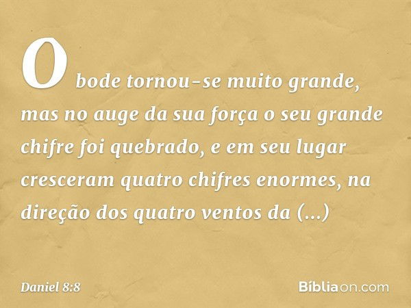 O bode tornou-se muito grande, mas no auge da sua força o seu grande chifre foi quebrado, e em seu lugar cresceram quatro chifres enormes, na direção dos quatro