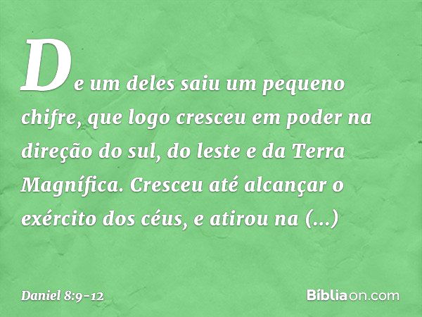 De um deles saiu um pequeno chifre, que logo cresceu em poder na direção do sul, do leste e da Terra Magnífica. Cres­ceu até alcançar o exército dos céus, e ati