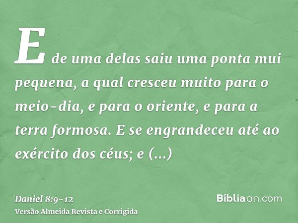 E de uma delas saiu uma ponta mui pequena, a qual cresceu muito para o meio-dia, e para o oriente, e para a terra formosa.E se engrandeceu até ao exército dos c