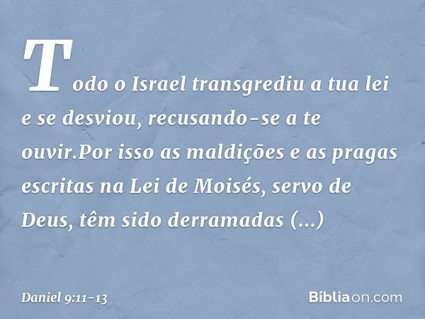 Todo o Israel transgrediu a tua lei e se desviou, recusando-se a te ouvir.Por isso as maldições e as pragas escritas na Lei de Moisés, servo de Deus, têm sido d