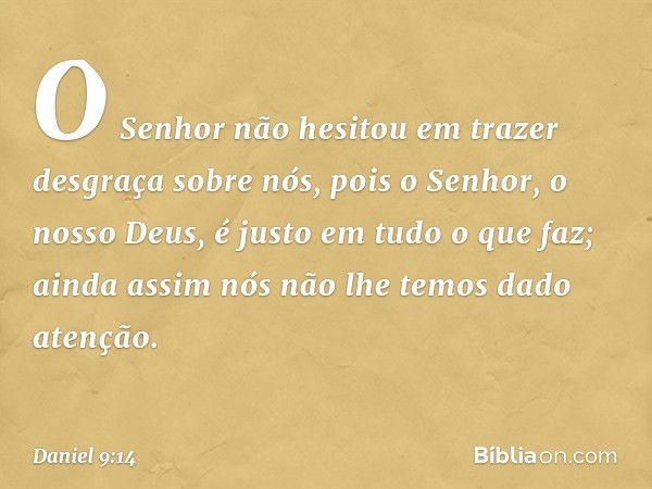 O Senhor não hesitou em trazer desgraça sobre nós, pois o Senhor, o nosso Deus, é justo em tudo o que faz; ainda assim nós não lhe temos dado atenção. -- Daniel