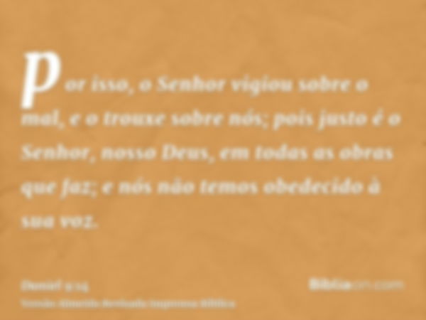 por isso, o Senhor vigiou sobre o mal, e o trouxe sobre nós; pois justo é o Senhor, nosso Deus, em todas as obras que faz; e nós não temos obedecido à sua voz.