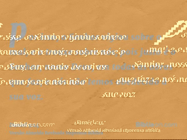 por isso, o Senhor vigiou sobre o mal, e o trouxe sobre nós; pois justo é o Senhor, nosso Deus, em todas as obras que faz; e nós não temos obedecido à sua voz.