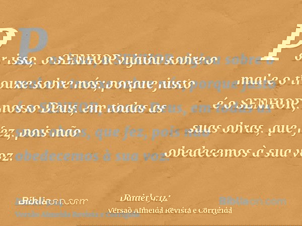 Por isso, o SENHOR vigiou sobre o mal e o trouxe sobre nós; porque justo é o SENHOR, nosso Deus, em todas as suas obras, que fez, pois não obedecemos à sua voz.