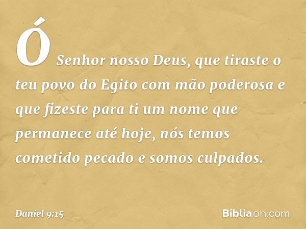 Ó Senhor nosso Deus, que tiraste o teu povo do Egito com mão poderosa e que fizeste para ti um nome que permanece até hoje, nós temos cometido pecado e somos cu