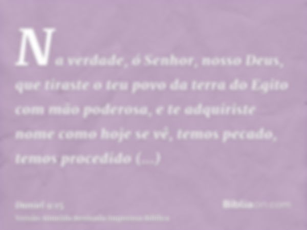 Na verdade, ó Senhor, nosso Deus, que tiraste o teu povo da terra do Egito com mão poderosa, e te adquiriste nome como hoje se vê, temos pecado, temos procedido