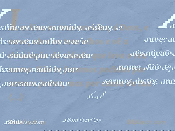 Inclina os teus ouvidos, ó Deus, e ouve; abre os teus olhos e vê a desolação da cidade que leva o teu nome. Não te fazemos pedidos por sermos justos, mas por ca