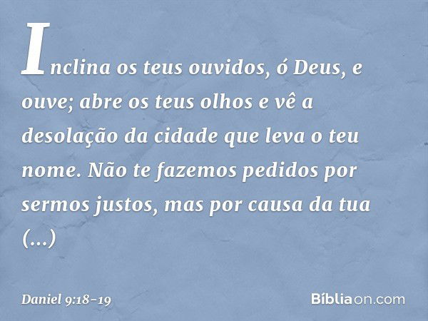 Inclina os teus ouvidos, ó Deus, e ouve; abre os teus olhos e vê a desolação da cidade que leva o teu nome. Não te fazemos pedidos por sermos justos, mas por ca