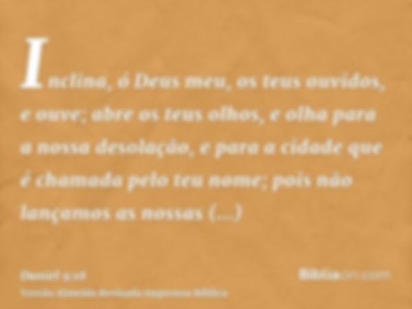 Inclina, ó Deus meu, os teus ouvidos, e ouve; abre os teus olhos, e olha para a nossa desolação, e para a cidade que é chamada pelo teu nome; pois não lançamos 